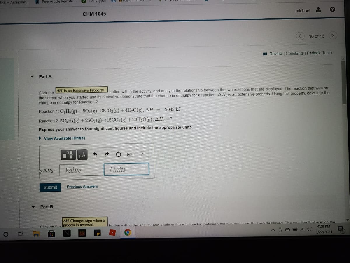 EKS -- Assessme...
O Free Article Rewrite..
Essaylyper
michael
CHM 1045
10 of 13
Review | Constants | Periodic Table
Part A
AH is an Extensive Property
button within the activity, and analyze the relationship between the two reactions that are displayed The reaction that was on
the screen when you started and its derivative demonstrate that the change in enthalpy for a reaction, AH is an extensive property Using this property, calculate the
change in enthalpy for Reaction 2
Click the
Reaction 1. C3 Hş(g) + 502(g)→3CO2 (g) + 4H20(g), AH1 =-2043 kJ
Reaction 2 5C3 Hs(g) + 2502 (g)-+15CO2(g) + 20H,O(g), AH2 =?
Express your answer to four significant figures and include the appropriate units.
> View Available Hint(s)
ΔΗ-
Value
Units
Submit
Previous Answers
Part B
AH Changes sign when a
hutton within the activitu and analvza the relationchin hetwoon tha two raactione that ara dienlavad Tho reaction that was on the
4:28 PM
Click on tho Iprocess is reversed
3/22/2021
