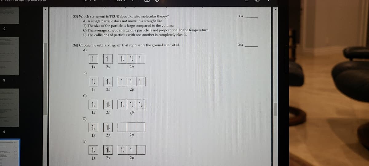 33) Which statement is TRUE about kinetic molecular theory?
A) A single particle does not move in a straight line.
B) The size of the particle is large compared to the volume.
C) The average kinetic energy of a particle is not proportional to the temperature.
D) The collisions of particles with one another is completely elastic.
33)
34) Choose the orbital diagram that represents the ground state of N.
A)
34)
1 1L 1
Is
2s
2p
B)
3
1s
2s
2p
C)
1L 1 1
1s
2s
2p
D)
1L
1L
1s
2s
2p
E)
1s
25
2p
1,
