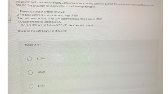 The April 30 bank statement for Shopify Corporation shows an ending balance of $34.351. The unadjusted cash account balance was
$28,250. The accountant for Shopify gathered the following information:
1. There was a deposit in transit for $4,240.
2. The bank statement reports a service charge of $39.
3. A credit memo included in the bank statement shows interest earned of $95.
4. Outstanding checks totaled $10,935
5. The bank statement included a $650 NSF check deposited in April.
What is the true cash balance as of April 30?
Multiple Choice
O s27656
$27,006
$31B01
