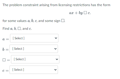 The problem constraint arising from licensing restrictions has the form
ax + by Oc,
for some values a, b, c, and some sign O.
Find a, b, O, and c.
a = [Select]
b =
[:
[ Select ]
[ Select ]
c =
[:
[ Select ]
>
>
>
>
