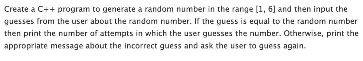 Create a C++ program to generate a random number in the range [1, 6] and then input the
guesses from the user about the random number. If the guess is equal to the random number
then print the number of attempts in which the user guesses the number. Otherwise, print the
appropriate message about the incorrect guess and ask the user to guess again.
