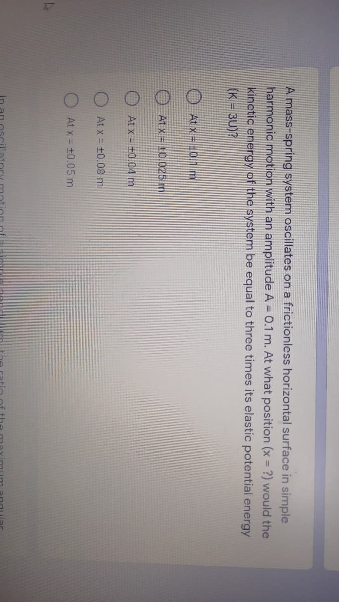 A mass-spring system oscillates on a frictionless horizontal surface in simple
harmonic motion with an amplitude A = 0.1 m. At what position (x = ?) would the
kinetic energy of the system be equal to three times its elastic potential energy
(K = 3U)?
O Atx=#0.1 m
O At x = ±0025 m
At x = ±0.04m
At x = +0.08 m
At x = +0.05 m.
