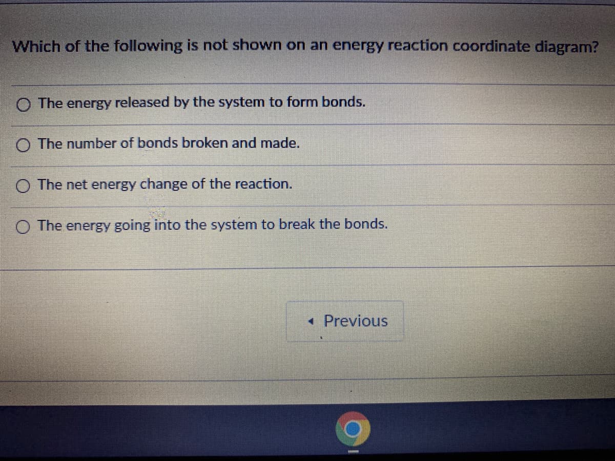 Which of the following is not shown on an energy reaction coordinate diagram?
O The energy released by the system to form bonds.
O The number of bonds broken and made.
O The net energy change of the reaction.
O The energy going into the system to break the bonds.
• Previous
