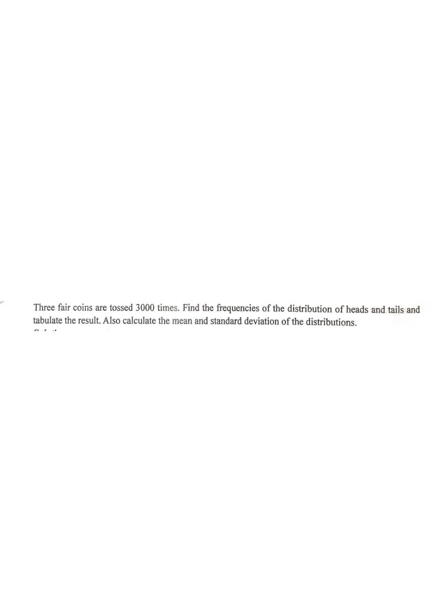 Three fair coins are tossed 3000 times. Find the frequencies of the distribution of heads and tails and
tabulate the result. Also calculate the mean and standard deviation of the distributions.
