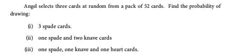 Angel selects three cards at random from a pack of 52 cards. Find the probability of
drawing:
(i) 3 spade cards.
(ii) one spade and two knave cards
(iii) one spade, one knave and one heart cards.
