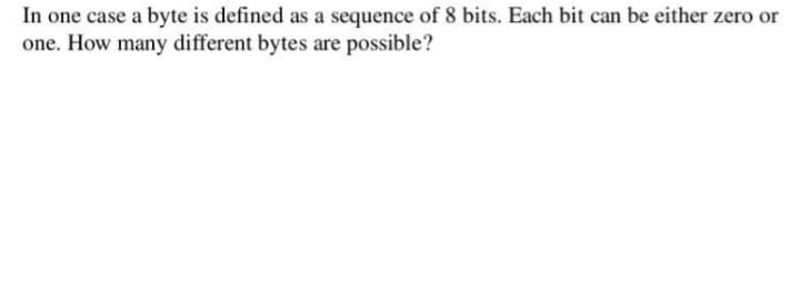 In one case a byte is defined as a sequence of 8 bits. Each bit can be either zero or
one. How many different bytes are possible?
