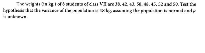 The weights (in kg.) of 8 students of class VII are 38, 42, 43, 50, 48, 45, 52 and 50. Test the
hypothesis that the variance of the population is 48 kg, assuming the population is normal and u
is unknown.
