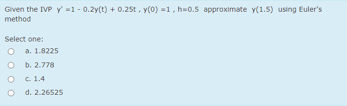 Given the IVP y' =1 - 0.2y(t) + 0.25t , y(0) =1, h=0.5 approximate y(1.5) using Euler's
method
Select one:
a. 1.8225
b. 2.778
C. 1.4
d. 2.26525
