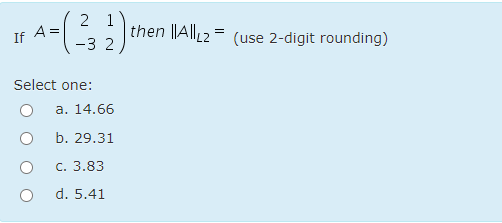 2 1
then ||All2 = (use 2-digit rounding)
If A=
-3 2
Select one:
a. 14.66
b. 29.31
c. 3.83
d. 5.41
