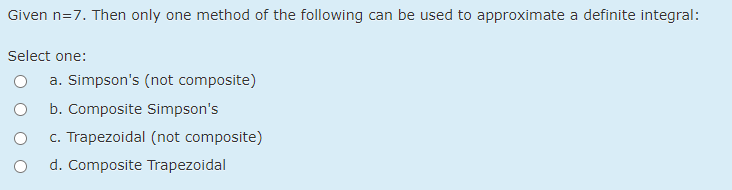 Given n=7. Then only one method of the following can be used to approximate a definite integral:
Select one:
a. Simpson's (not composite)
b. Composite Simpson's
c. Trapezoidal (not composite)
d. Composite Trapezoidal
