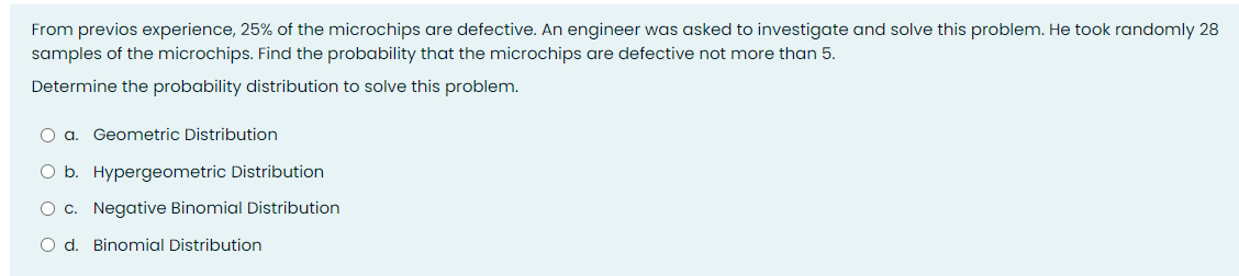 From previos experience, 25% of the microchips are defective. An engineer was asked to investigate and solve this problem. He took randomly 28
samples of the microchips. Find the probability that the microchips are defective not more than 5.
Determine the probability distribution to solve this problem.
O a. Geometric Distribution
O b. Hypergeometric Distribution
O c. Negative Binomial Distribution
O d. Binomial Distribution
