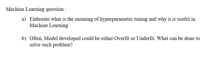 Machine Learning question :
a) Elaborate what is the meaning of hyperparameter tuning and why it is useful in
Machine Learning
b) Often, Model developed could be either Overfit or Underfit. What can be done to
solve such problem?
