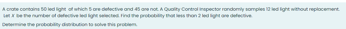 A crate contains 50 led light of which 5 are defective and 45 are not. A Quality Control Inspector randomly samples 12 led light without replacement.
Let X be the number of defective led light selected. Find the probability that less than 2 led light are defective.
Determine the probability distribution to solve this problem.
