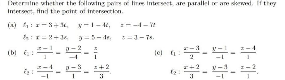 Determine whether the following pairs of lines intersect, are parallel or are skewed. If they
intersect, find the point of intersection.
(a) l1: a = 3+ 3t,
y = 1- 4t,
z = -4 – 7t
l2: x = 2+3s,
y = 5 – 4s,
2 = 3 – 7s.
|
|
x - 3
(c) l1:
2
(b) l1 :
%3D
-4
1
2
l2 :
z +2
x + 2
l2:
y - 3
%3D
%3D
%3D
1
3
1
2.
