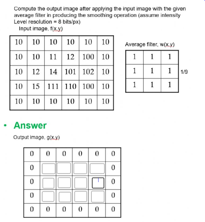 Compute the output image after applying the input image with the given
average filter in producing the smoothing operation (assume intensity
Level resolution = 8 bits/px)
Input image, f(x.y)
10
10| 10
10
10
10
Average filter, w(x.y)
10
10
11 12 100 10
1
1
1
10| 12
14 101 102 10
1
1 1
1 1/9
10 15
111 110 100 10
1
1
1
10 10
10 10
10
10
Answer
Output image, g(x.y)
o0000 | 0
0000 0
