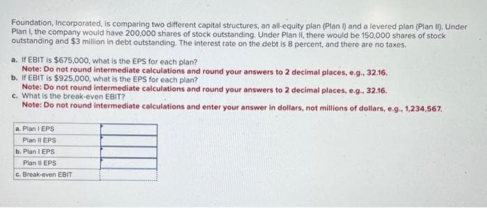 Foundation, Incorporated, is comparing two different capital structures, an all-equity plan (Plan I) and a levered plan (Plan II). Under
Plan I, the company would have 200,000 shares of stock outstanding. Under Plan II, there would be 150,000 shares of stock
outstanding and $3 million in debt outstanding. The interest rate on the debt is 8 percent, and there are no taxes.
a. If EBIT is $675,000, what is the EPS for each plan?
Note: Do not round intermediate calculations and round your answers to 2 decimal places, e.g., 32.16.
b. If EBIT is $925,000, what is the EPS for each plan?
Note: Do not round intermediate calculations and round your answers to 2 decimal places, e.g., 32.16.
C. What is the break-even EBIT?
Note: Do not round intermediate calculations and enter your answer in dollars, not millions of dollars, e.g., 1,234,567.
a.Plan I EPS
Plan II EPS
b. Plan I EPS
Plan II EPS
c. Break-even EBIT