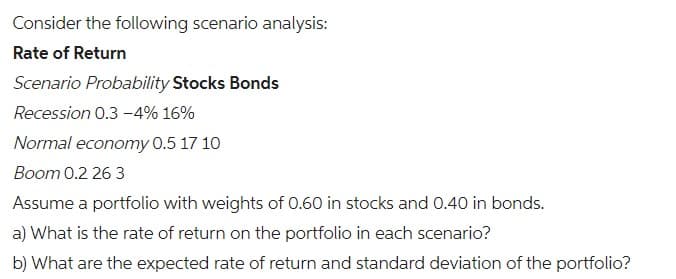 Consider the following scenario analysis:
Rate of Return
Scenario Probability Stocks Bonds
Recession 0.3-4% 16%
Normal economy 0.5 17 10
Boom 0.2 26 3
Assume a portfolio with weights of 0.60 in stocks and 0.40 in bonds.
a) What is the rate of return on the portfolio in each scenario?
b) What are the expected rate of return and standard deviation of the portfolio?