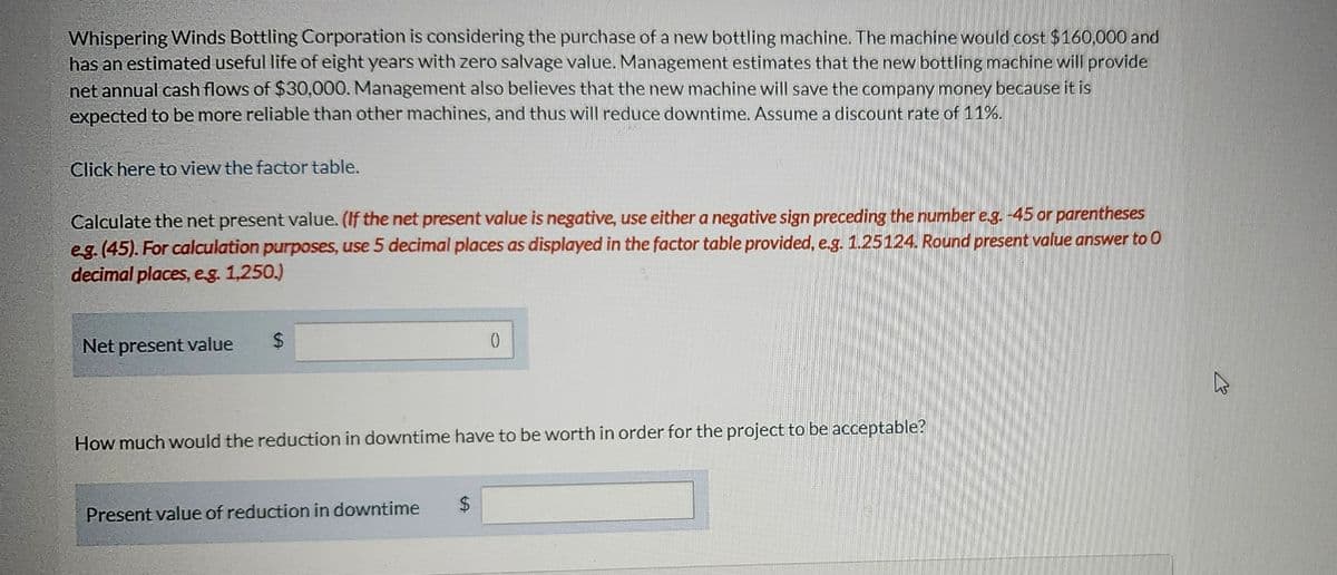 Whispering Winds Bottling Corporation is considering the purchase of a new bottling machine. The machine would cost $160,000 and
has an estimated useful life of eight years with zero salvage value. Management estimates that the new bottling machine will provide
net annual cash flows of $30,000. Management also believes that the new machine will save the company money because it is
expected to be more reliable than other machines, and thus will reduce downtime. Assume a discount rate of 11%.
Click here to view the factor table.
Calculate the net present value. (If the net present value is negative, use either a negative sign preceding the number e.g. -45 or parentheses
e.g. (45). For calculation purposes, use 5 decimal places as displayed in the factor table provided, e.g. 1.25124. Round present value answer to O
decimal places, e.g. 1,250.)
Net present value
How much would the reduction in downtime have to be worth in order for the project to be acceptable?
Present value of reduction in downtime
$
13