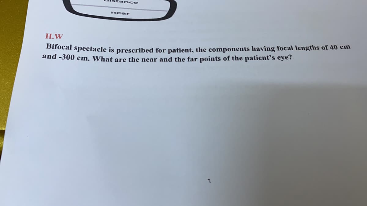 tance
near
Н.W
Bifocal spectacle is prescribed for patient, the components having focal lengths of 40 cm
and -300 cm. What are the near and the far points of the patient's eye?
