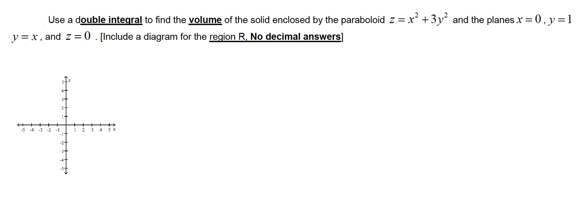 **Title:** Calculating Volume Using Double Integrals

**Objective:** Use a double integral to find the volume of the solid enclosed by the paraboloid \( z = x^2 + 3y^2 \) and the planes \( x = 0 \), \( y = x \), \( y = 1 \), and \( z = 0 \).

**Instructions:**
- Calculate the volume of the specified solid region.
- Use a diagrammatic approach to identify the region \( R \) on the \( xy \)-plane.
- Provide the solution in exact form (no decimal answers).

**Description of the Graph:**
- The graph displays a two-dimensional coordinate plane.
- The \( x \)-axis and \( y \)-axis intersect at the origin \((0,0)\).
- The axes range from \(-5\) to \(5\), both horizontally and vertically.
- The plot serves as a guide to visualize and sketch the region \( R \) needed for the double integral setup.

**Next Steps:**
1. Define the region \( R \) within the boundaries given.
2. Set up the double integral for the function \( z = x^2 + 3y^2 \) over the region \( R \).
3. Solve the integral to find the volume of the solid.

**Additional Resources:**
- Review the basics of setting up double integrals.
- Understand how to evaluate integrals in polar coordinates if necessary.
- Practice solving integrals with varied boundary conditions.

By completing this exercise, you will improve your skills in calculating volumes using double integrals, a fundamental concept in multivariable calculus.