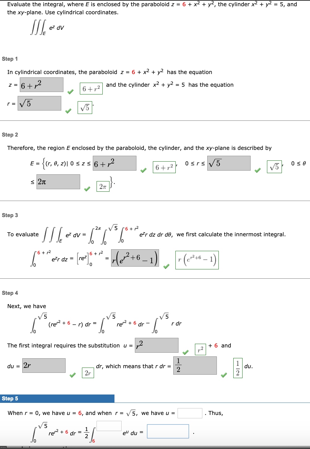 Evaluate the integral, where E is enclosed by the paraboloid z = 6 + x² + y2, the cylinder x2 + y2 = 5, and
the xy-plane. Use cylindrical coordinates.
ez dV
Step 1
In cylindrical coordinates, the paraboloid z = 6 + x2 + y2 has the equation
z = 6+r2
and the cylinder x2 + y2 = 5 has the equation
6+72
V5
r =
V5
Step 2
Therefore, the region E enclosed by the paraboloid, the cylinder, and the xy-plane is described by
E =
{(r, 0, z)| 0 szs 6 + r2
0<rs V5
V5
0 < 0
6+72
< 2n
Step 3
-2x
V5 (6 + 2
To evaluate
ez dV =
e?r dz dr de, we first calculate the innermost integral.
Jo
*6 + r2
16 + r2
re²
H²+6 = 1
1 - 4ی(-
e?r dz =
Step 4
Next, we have
V5
+ 6 - r) dr =
re? + 6 dr -
r dr
The first integral requires the substitution u =
+ 6 and
1
du = 2r
dr, which means that r dr =
2
du.
2r
Step 5
When r = 0, we have u = 6, and when r = V5, we have u =
. Thus,
V5
rer
+ 6 dr =
eu du =
- IN
