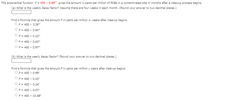The exponential function P = 400 x 0.89 gives the amount in parts per million of PCBs in a contaminated site m months after a cleanup process begins.
(a) What is the weekly decay factor? Assume there are four weeks in each month. (Round your answer to two decimal places.)
Find a formula that gives the amount P in parts per million w weeks after cleanup begins.
OP 400 x 3.56"
OP= 400 x 0.94"
OP= 400 x 0.22
OP 400 x 0.63"
OP= 400 x 0.97
(b) What is the yearly decay factor? (Round your answer to two decimal places.)
Find a formula that gives the amount Pin parts per million y years after cleanup begins.
OP= 400 x 0.99/
P= 400 x 0.25%
P= 400 x 5.34
OP= 400 x 0.07%
OP= 400 x 10.68