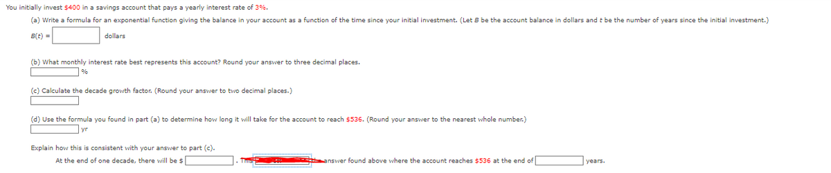 You initially invest $400 in a savings account that pays a yearly interest rate of 3%.
(a) Write a formula for an exponential function giving the balance in your account as a function of the time since your initial investment. (Let B be the account balance in dollars and t be the number of years since the initial investment.)
dollars
B(t) =
(b) What monthly interest rate best represents this account? Round your answer to three decimal places.
%
(c) Calculate the decade growth factor. (Round your answer to two decimal places.)
(d) Use the formula you found in part (a) to determine how long it will take for the account to reach $536. (Round your answer to the nearest whole number.)
yr
Explain how this consistent with your answer to part (c).
At the end of one decade, there will be $
answer found above where the account reaches $536 at the end of
years.