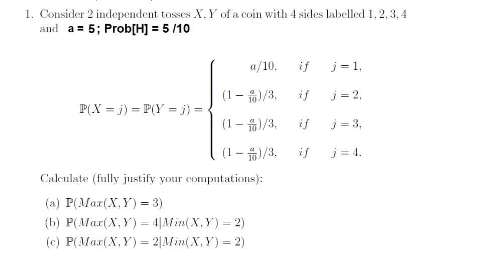 1. Consider 2 independent tosses X, Y of a coin with 4 sides labelled 1, 2, 3,4
and a = 5; Prob[H] = 5 /10
a/10,
if
j = 1,
(1 – )/3,
if
j = 2,
P(X = j) = P(Y = j) =
(1-유)/3,
if
j = 3,
(1 – )/3,
if
j = 4.
Calculate (fully justify your computations):
(a) P(Max(X,Y) = 3)
(b) P(Max(X,Y) = 4|Min(X,Y) = 2)
(c) P(Mar(X,Y) = 2|Min(X,Y) = 2)
