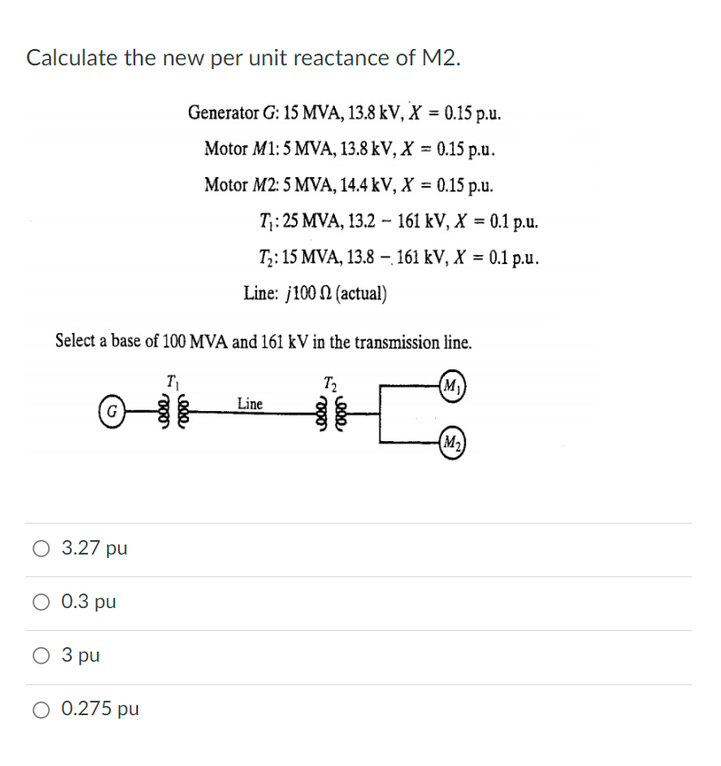 Calculate the new per unit reactance of M2.
Generator G: 15 MVA, 13.8 kV, X = 0.15 p.u.
Motor M1: 5 MVA, 13.8 kV, X = 0.15 p.u.
Motor M2: 5 MVA, 14.4 kV, X = 0.15 p.u.
T:25 MVA, 13.2 -161 kV, X %3D0.1 р.u.
T;: 15 MVA, 13.8 – 161 kV, X = 0.1 p.u.
Line: j100 N (actual)
Select a base of 100 MVA and 161 kV in the transmission line.
T2
(M)
Line
G
(M2)
3.27 pu
O 0.3 pu
О З ри
3 pu
O 0.275 pu
