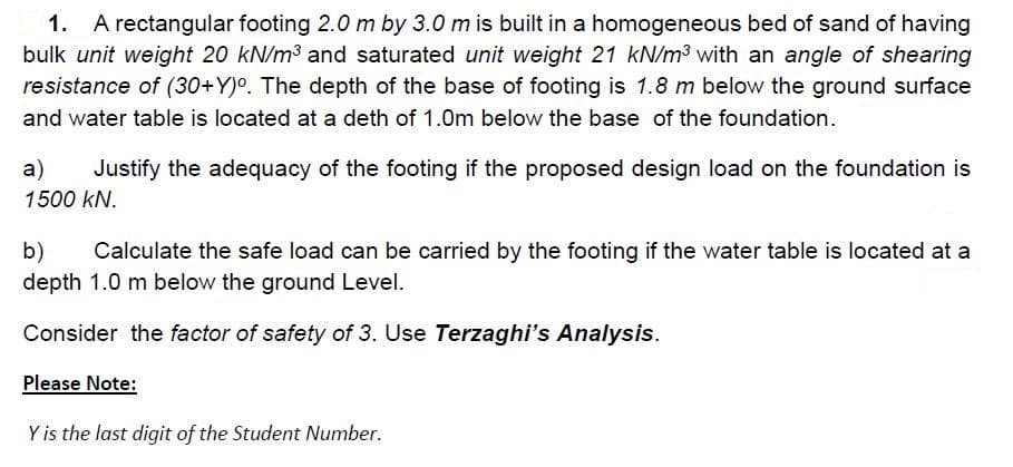 A rectangular footing 2.0 m by 3.0 m is built in a homogeneous bed of sand of having
bulk unit weight 20 kN/m3 and saturated unit weight 21 kN/m3 with an angle of shearing
resistance of (30+Y)°. The depth of the base of footing is 1.8 m below the ground surface
1.
and water table is located at a deth of 1.0m below the base of the foundation.
a)
Justify the adequacy of the footing if the proposed design load on the foundation is
1500 kN.
b)
depth 1.0 m below the ground Level.
Calculate the safe load can be carried by the footing if the water table is located at a
Consider the factor of safety of 3. Use Terzaghi's Analysis.
