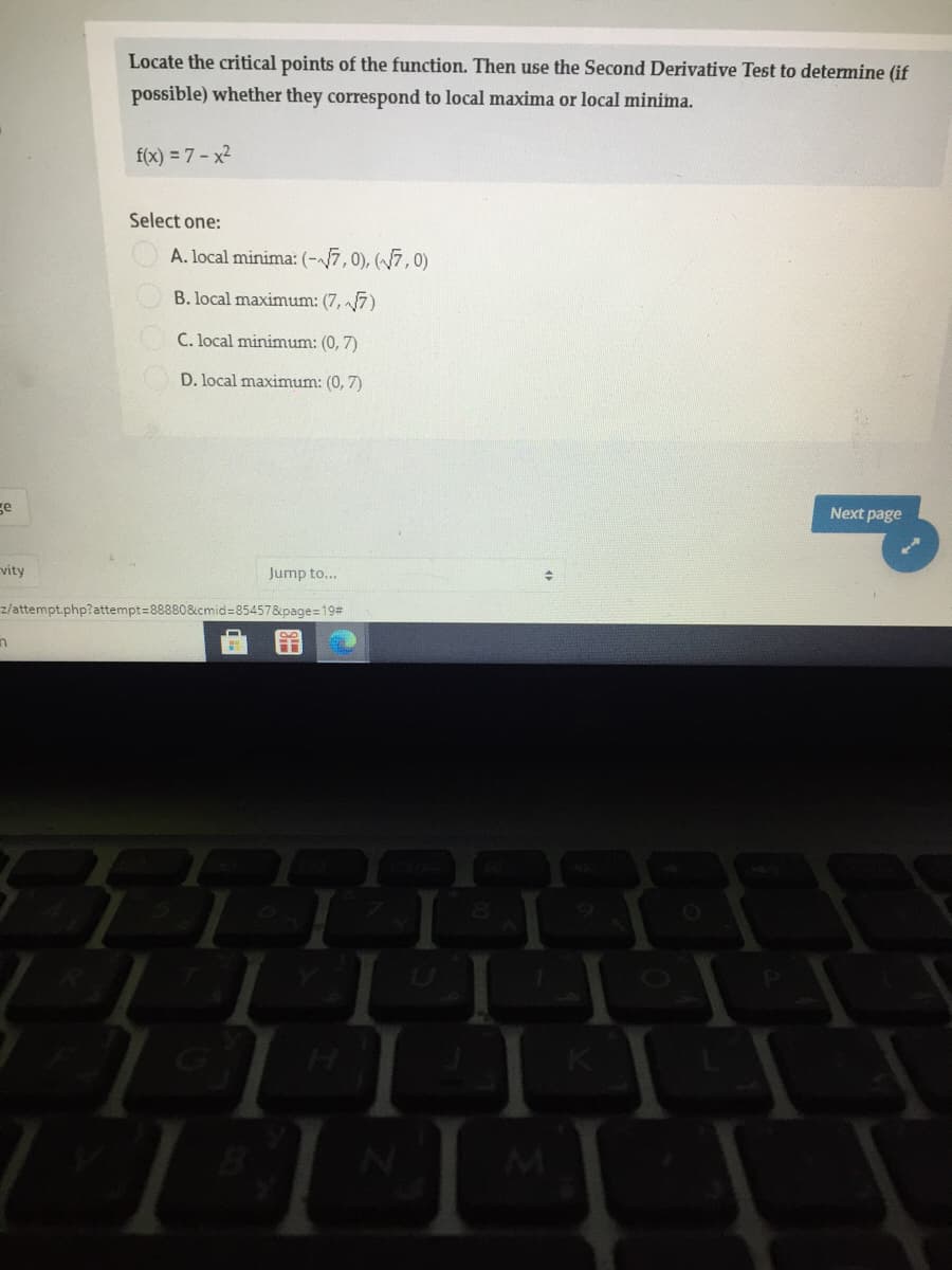 Locate the critical points of the function. Then use the Second Derivative Test to determine (if
possible) whether they correspond to local maxima or local minima.
f(x) = 7 - x2
Select one:
A. local minima: (-7,0), (7,0)
B. local maximum: (7, 7)
C. local minimum: (0, 7)
D. local maximum: (0, 7)
ge
Next page
vity
Jump to...
z/attempt.php?attempt=88880&cmid=85457&page=19#
