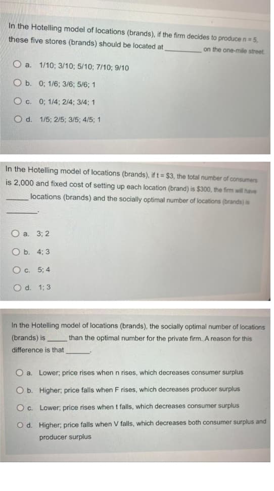 In the Hotelling model of locations (brands), if the firm decides to produce n = 5,
these five stores (brands) should be located at
on the one-mile street.
O a.
1/10; 3/10; 5/10; 7/10; 9/10
O b. 0; 1/6; 3/6; 5/6; 1
O c. 0; 1/4; 2/4; 3/4; 1
O d. 1/5; 2/5; 3/5; 4/5; 1
In the Hotelling model of locations (brands), if t = $3, the total number of consumers
is 2,000 and fixed cost of setting up each location (brand) is $300, the firm will have
locations (brands) and the socially optimal number of locations (brands) is
Оа. 33 2
ОБ. 4;B 3
O c. 5; 4
O d. 1; 3
In the Hotelling model of locations (brands), the socially optimal number of locations
(brands) is
than the optimal number for the private firm. A reason for this
difference is that
O a. Lower; price rises when n rises, which decreases consumer surplus
O b. Higher; price falls when F rises, which decreases producer surplus
O c. Lower; price rises when t falls, which decreases consumer surplus
O d. Higher; price falls when V falls, which decreases both consumer surplus and
producer surplus
