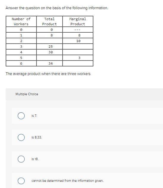 Answer the question on the basis of the following Information.
Number of
Total
Marginal
Workers
Product
Product
---
1
8
8
10
3
25
4
30
5.
6
34
The average product when there are three workers
Multiple Choice
Is7.
Is 8.33.
Is 18.
cannot be determined from the Information glven.
