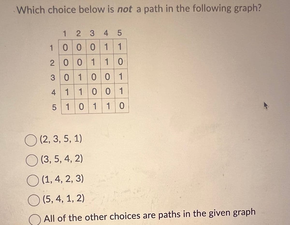 Which choice below is not a path in the following graph?
1
2 3 4 5
1000
0
0
0
1 1
2001 1 0
301001
1 1
0 0 1
4
5 1 0
1 1 0
(2, 3, 5, 1)
(3, 5, 4, 2)
(1, 4, 2, 3)
(5, 4, 1, 2)
All of the other choices are paths in the given graph