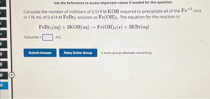 9
D
D
Use the References to access important values if needed for this question.
Calculate the number of milliliters of 0.519 M KOH required to precipitate all of the Fe+ ions
in 176 mL of 0.474 M FeBr3 solution as Fe(OH)3. The equation for the reaction is:
FeBr3 (aq) + 3KOH(aq) → Fe(OH)3 (s) + 3KBr(aq)
mL
Volume=
Submit Answer
Retry Entire Group 2 more group attempts remaining