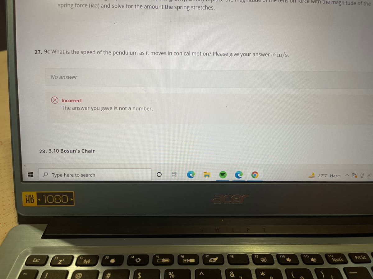 tension force with the magnitude of the
spring force (kx) and solve for the amount the spring stretches.
27. 9c What is the speed of the pendulum as it moves in conical motion? Please give your answer in m/s.
No answer
(X Incorrect
The answer you gave is not a number.
28. 3.10 Bosun's Chair
P Type here to search
22°C Haze
acer
FULL
HD 1080
F
F12
Prt Sc
F2
F6
F7
F8
F9
F10
F11
Esc
DIO
NumLk
@
%
*
