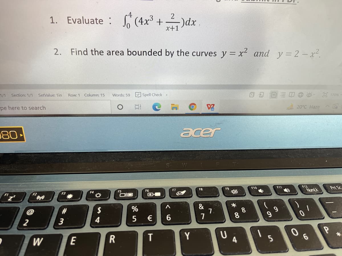 1. Evaluate : (4x³ + )dx
x+1
2. Find the area bounded by the curves y = x and y=2 - x².
1/1
Section: 1/1
SetValue: 1in
Row: 1 Column: 15
M Spell Check
Words: 59
O 170%
pe here to search
20°C Haze
80
acer
F8
F9
F10
F11
F12
Prt Sc
F1
F2
F4
F5
F6
F7
Co
NumLk
%
&
8
8.
2
3
4
€
W
T
Y
