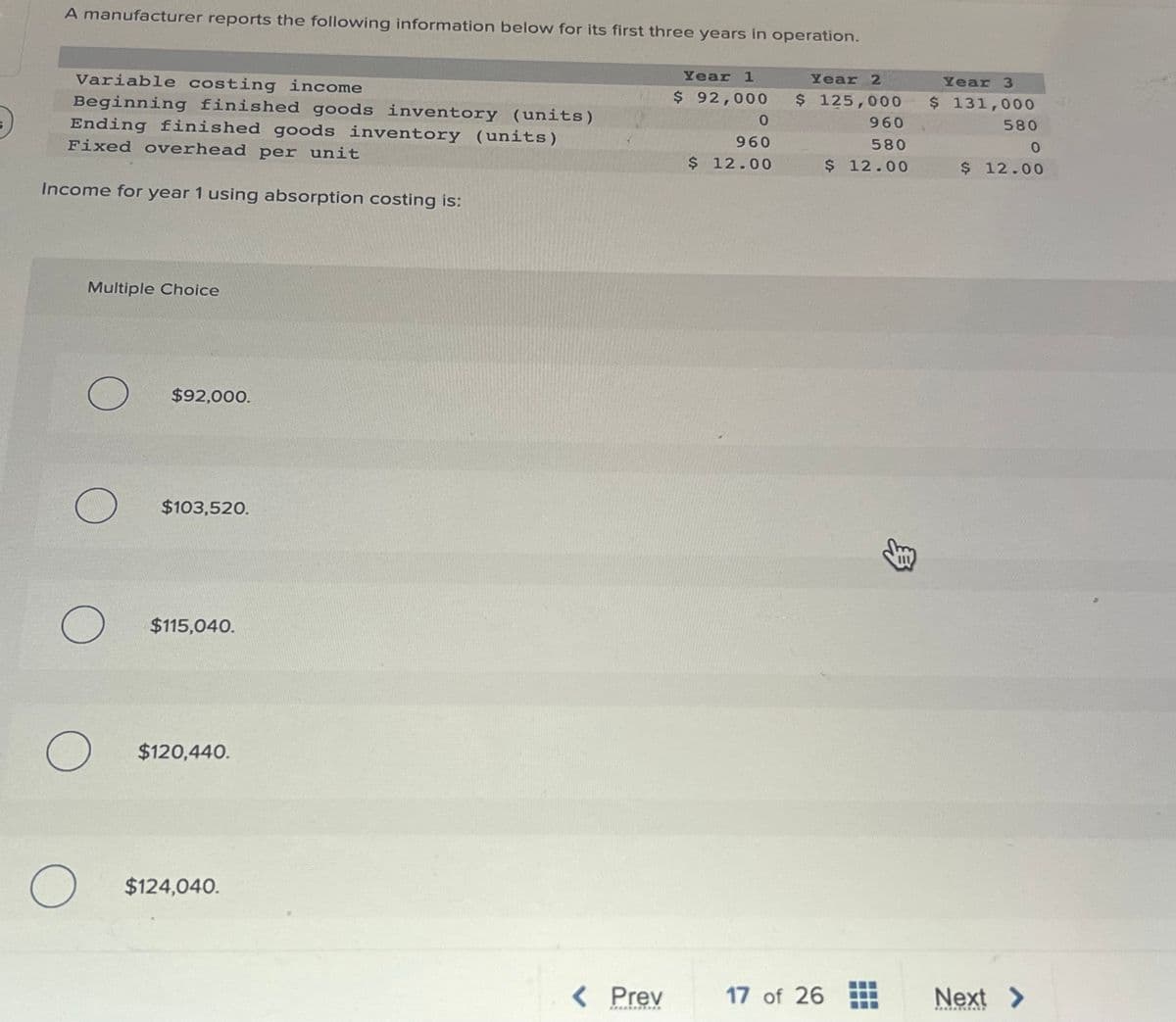 A manufacturer reports the following information below for its first three years in operation.
Year 1
$ 92,000
Variable costing income
Beginning finished goods inventory (units)
Ending finished goods inventory (units)
Fixed overhead per unit
Income for year 1 using absorption costing is:
Multiple Choice
O
O
O
O
O
$92,000.
$103,520.
$115,040.
$120,440.
$124,040.
< Prev
***********
0
960
$ 12.00
Year 2
$ 125,000
17 of 26
960
580
$ 12.00
33
Year 3
$ 131,000
580
0
$ 12.00
Next >
*********