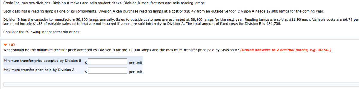 Crede Inc. has two divisions. Division A makes and sells student desks. Division B manufactures and sells reading lamps.
Each desk has a reading lamp as one of its components. Division A can purchase reading lamps at a cost of $10.47 from an outside vendor. Division A needs 12,000 lamps for the coming year.
Division B has the capacity to manufacture 50,900 lamps annually. Sales to outside customers are estimated at 38,900 lamps for the next year. Reading lamps are sold at $11.96 each. Variable costs are $6.78 per
lamp and include $1.38 of variable sales costs that are not incurred if lamps are sold internally to Division A. The total amount of fixed costs for Division B is $84,700.
Consider the following independent situations.
(a)
What should be the minimum transfer price accepted by Division B for the 12,000 lamps and the maximum transfer price paid by Division A? (Round answers to 2 decimal places, e.g. 10.50.)
Minimum transfer price accepted by Division B
$
Maximum transfer price paid by Division A
$
per unit
per unit