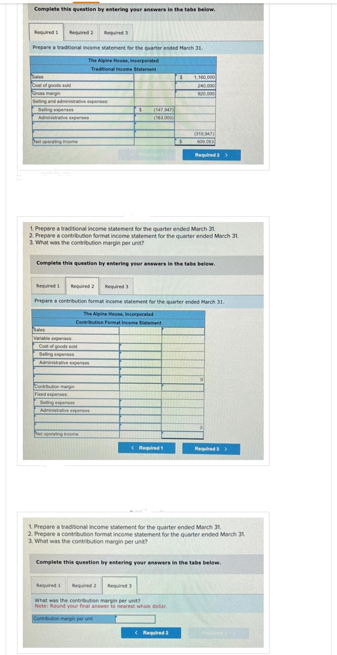 Complete this question by entering your answers in the tabs below.
Required 1 Required 2
Prepare a traditional income statement for the quarter ended March 31.
The Alpine House, Incorporated
Traditional Income Statement
Sales
Cost of goods sold
Gross margin
Selling and administrative expenses:
Selling expenses
Administrative expenses
Net operating income
Required 1 Required 2
Required 3
Sales
Variable expenses:
Cost of goods sold
Selling expenses
Administrative expenses
Contribution margin
Fixed expenses:
1. Prepare a traditional income statement for the quarter ended March 31.
2. Prepare a contribution format income statement for the quarter ended March 31.
3. What was the contribution margin per unit?
Selling expenses
Administrative expenses
Complete this question by entering your answers in the tabs below.
Net operating income
$ (147,947)
(163,000)
Required 3.
Prepare a contribution format income statement for the quarter ended March 31.
The Alpine House, Incorporated
Contribution Format Income Statement
< Required 1
$
$
Required 1 Required 2 Required 3
1,160,000
240,000
920,000
(310,947)
609,053
What was the contribution margin per unit?
Note: Round your final answer to nearest whole dollar
Contribution margin per unit
Required 2 >
< Required 2
0
1. Prepare a traditional income statement for the quarter ended March 31.
2. Prepare a contribution format income statement for the quarter ended March 31.
3. What was the contribution margin per unit?
0
Complete this question by entering your answers in the tabs below.
Required 3 >