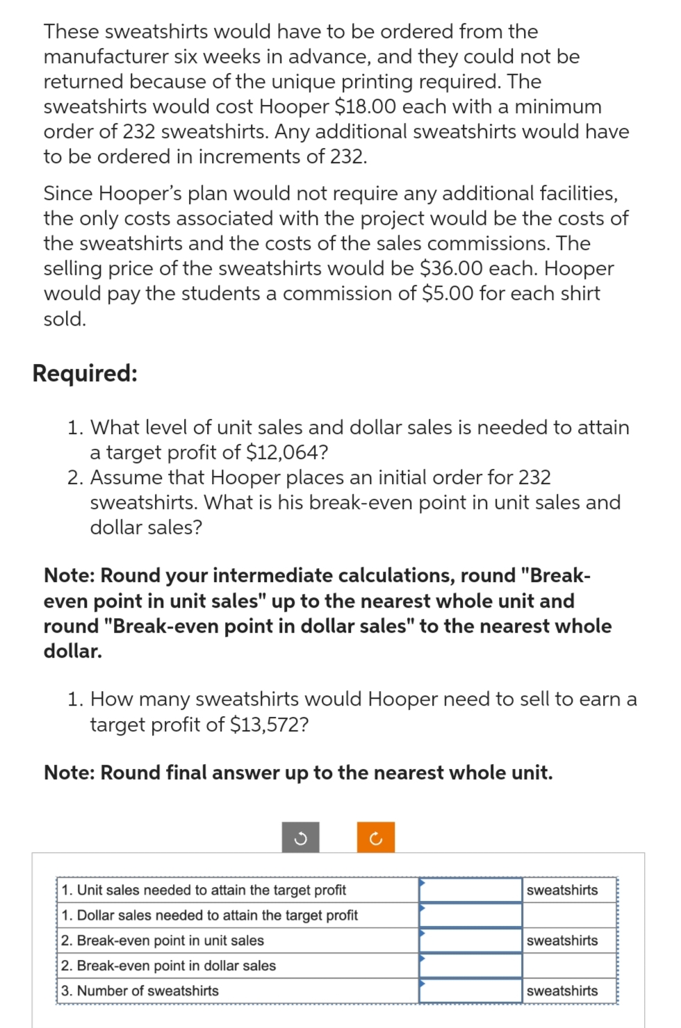 These sweatshirts would have to be ordered from the
manufacturer six weeks in advance, and they could not be
returned because of the unique printing required. The
sweatshirts would cost Hooper $18.00 each with a minimum
order of 232 sweatshirts. Any additional sweatshirts would have
to be ordered in increments of 232.
Since Hooper's plan would not require any additional facilities,
the only costs associated with the project would be the costs of
the sweatshirts and the costs of the sales commissions. The
selling price of the sweatshirts would be $36.00 each. Hooper
would pay the students a commission of $5.00 for each shirt
sold.
Required:
1. What level of unit sales and dollar sales is needed to attain
a target profit of $12,064?
2. Assume that Hooper places an initial order for 232
sweatshirts. What is his break-even point in unit sales and
dollar sales?
Note: Round your intermediate calculations, round "Break-
even point in unit sales" up to the nearest whole unit and
round "Break-even point in dollar sales" to the nearest whole
dollar.
1. How many sweatshirts would Hooper need to sell to earn a
target profit of $13,572?
Note: Round final answer up to the nearest whole unit.
1. Unit sales needed to attain the target profit
1. Dollar sales needed to attain the target profit
2. Break-even point in unit sales
2. Break-even point in dollar sales
3. Number of sweatshirts
sweatshirts
sweatshirts
sweatshirts