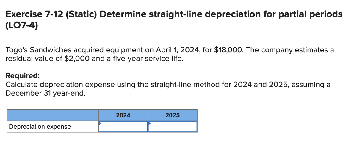 Exercise 7-12 (Static) Determine straight-line depreciation for partial periods
(LO7-4)
Togo's Sandwiches acquired equipment on April 1, 2024, for $18,000. The company estimates a
residual value of $2,000 and a five-year service life.
Required:
Calculate depreciation expense using the straight-line method for 2024 and 2025, assuming a
December 31 year-end.
Depreciation expense
2024
2025