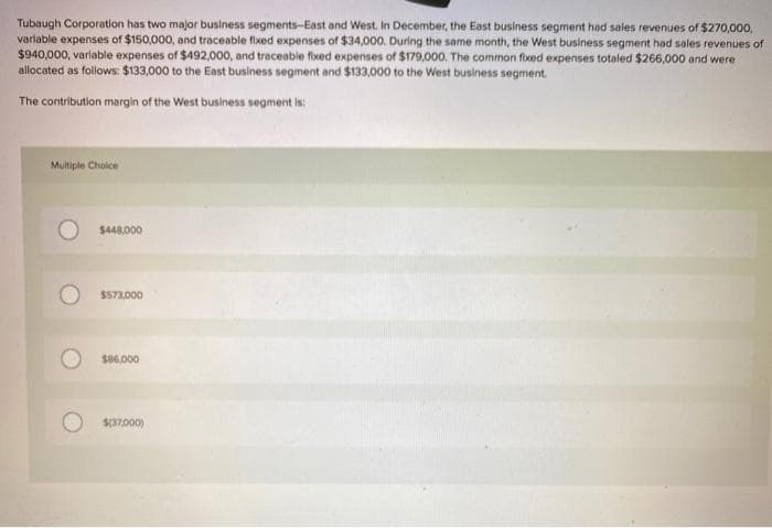 Tubaugh Corporation has two major business segments-East and West. In December, the East business segment had sales revenues of $270,000,
variable expenses of $150,000, and traceable fixed expenses of $34,000. During the same month, the West business segment had sales revenues of
$940,000, variable expenses of $492,000, and traceable fixed expenses of $179,000. The common fixed expenses totaled $266,000 and were
allocated as follows: $133,000 to the East business segment and $133,000 to the West business segment.
The contribution margin of the West business segment is:
Multiple Choice
$448,000
$573,000
$86,000
$(37,000)