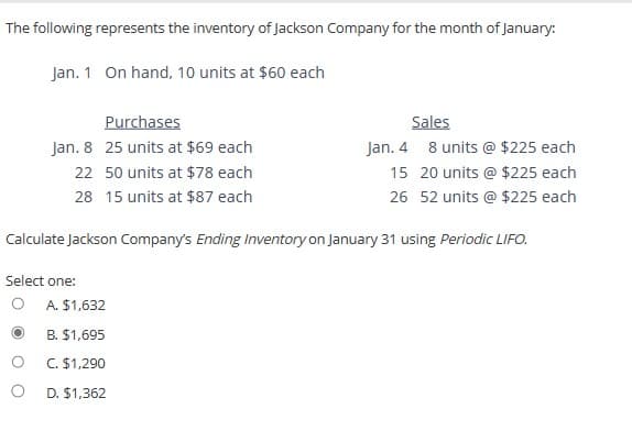 The following represents the inventory of Jackson Company for the month of January:
Jan. 1 On hand, 10 units at $60 each
Purchases
Jan. 8 25 units at $69 each
22
50 units at $78 each
28 15 units at $87 each
O
Calculate Jackson Company's Ending Inventory on January 31 using Periodic LIFO.
Select one:
Sales
Jan. 4
8 units @ $225 each
20 units @ $225 each
15
26 52 units @ $225 each
A. $1,632
B. $1,695
C. $1,290
D. $1,362