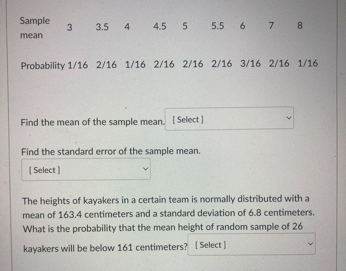 Sample
mean
3
3.5 4
4.5 5
Probability 1/16 2/16 1/16 2/16 2/16 2/16 3/16 2/16 1/16
Find the mean of the sample mean. [Select]
5.5 6 7 8
Find the standard error of the sample mean.
[Select]
>
The heights of kayakers in a certain team is normally distributed with a
mean of 163.4 centimeters and a standard deviation of 6.8 centimeters.
What is the probability that the mean height of random sample of 26
kayakers will be below 161 centimeters? [Select]