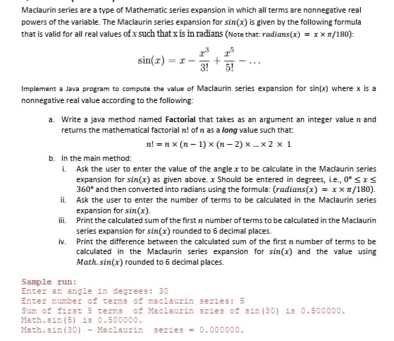 Maclaurin series are a type of Mathematic series expansion in which all terms are nonnegative real
powers of the variable. The Maclaurin series expansion for sin(x) is given by the following formula
that is valid for all real values of x such that xis in radians (Note that: radians(x) = x x 1/180):
sin(x) = x -
3!
5!
Implement a Java program to compute the value of Maclaurin series expansion for sin(x) where x is a
nonnegative real value according to the following:
a. Write a java method named Factorial that takes as an argument an integer value n and
returns the mathematical factorial n! of n as a long value such that:
n! =n x (n – 1) x (n – 2) x . x 2 x 1
b. In the main method:
i. Ask the user to enter the value of the angle x to be calculate in the Maclaurin series
expansion for sin(x) as given above. x Should be entered in degrees, i.e, 0° sxs
360° and then converted into radians using the formula: (radians(x) = x x 1/180).
ii. Ask the user to enter the number of terms to be calculated in the Maclaurin series
expansion for sin(x).
ii. Print the calculated sum of the first n number of terms to be calculated in the Maclaurin
series expansion for sin(x) rounded to 6 decimal places.
iv. Print the difference between the calculated sum of the first n number of terms to be
calculated in the Maclaurin series expansion for sin(x) and the value using
Math. sin(x) rounded to 6 decimal places.
Sample run:
Enter an angle in degrees: 30
Enter number of terms of maclaurin series: 5
Sum of first 5 terms
Math.sin (5) is 0.500000.
Math.sin (30) - Maclaurin
of Maclaurin sries of sin (30) is 0.500000.
series = 0.000000.
