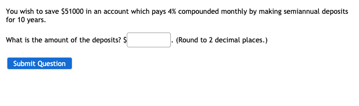 You wish to save $51000 in an account which pays 4% compounded monthly by making semiannual deposits
for 10 years.
What is the amount of the deposits? $
(Round to 2 decimal places.)
Submit Question
