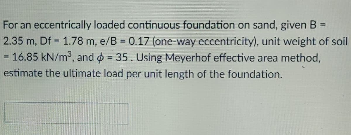 For an eccentrically loaded continuous foundation on sand, given B =
2.35 m, Df = 1.78 m, e/B = 0.17 (one-way eccentricity), unit weight of soil
= 16.85 kN/m, and o = 35. Using Meyerhof effective area method,
%3D
estimate the ultimate load per unit length of the foundation.
