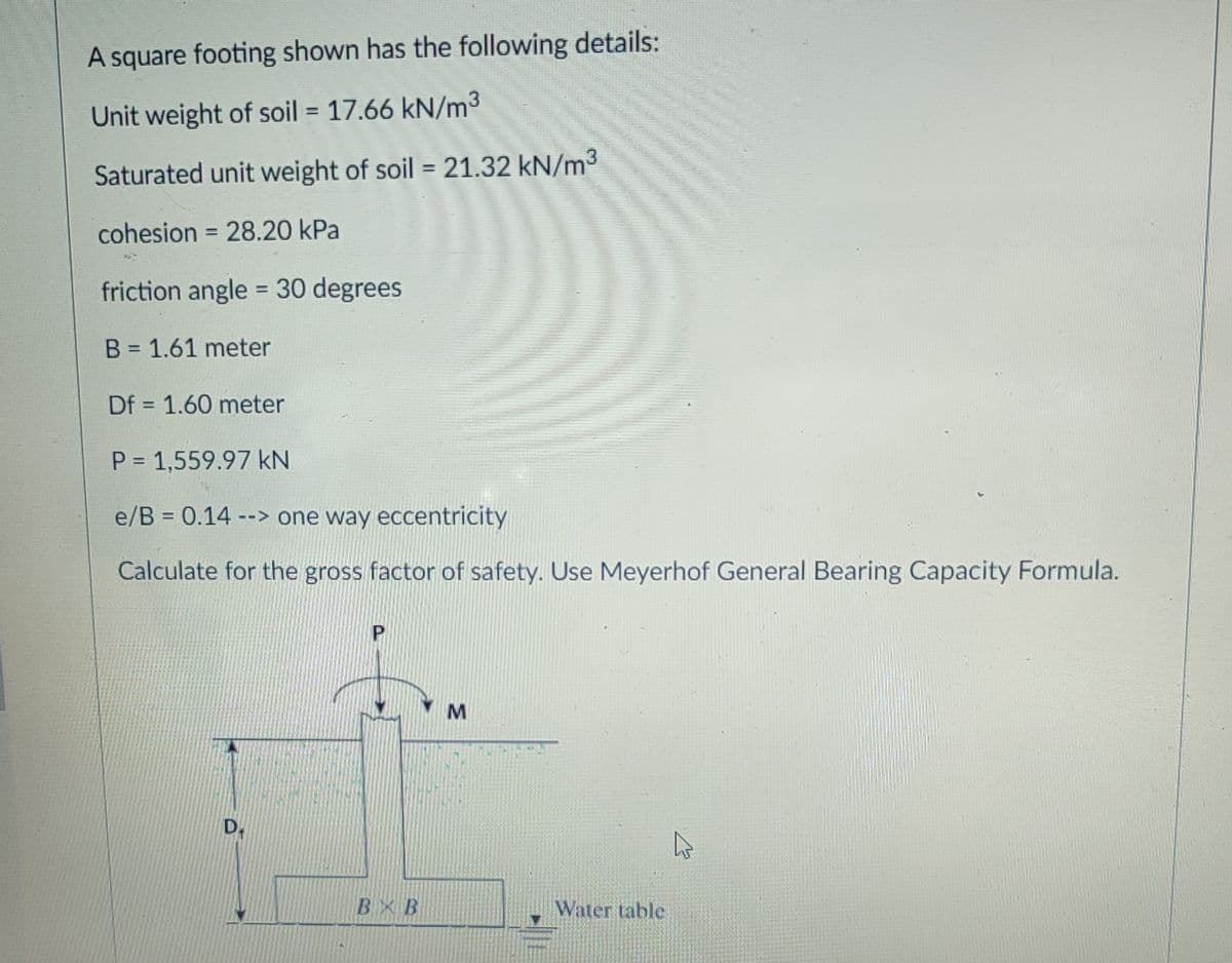 A square footing shown has the following details:
Unit weight of soil = 17.66 kN/m3
Saturated unit weight of soil = 21.32 kN/m³
cohesion = 28.20 kPa
%3D
friction angle = 30 degrees
%3D
B = 1.61 meter
Df = 1.60 meter
P 1,559.97 kN
e/B = 0.14 --> one way eccentricity
Calculate for the gross factor of safety. Use Meyerhof General Bearing Capacity Formula.
D.
BXB
Water table
