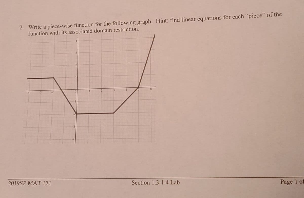 2. Write a piece-wise function for the following graph. Hint: find linear equations for each "piece" of the
function with its associated domain restriction.
2019SP MAT 171
Section 1.3-1.4 Lab
Page 1 of
